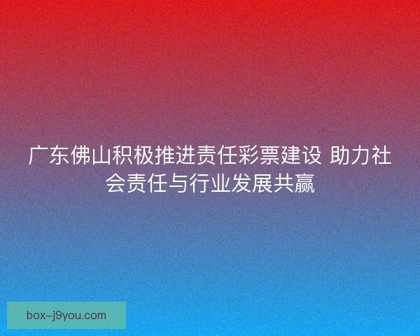 广东佛山积极推进责任彩票建设 助力社会责任与行业发展共赢 广东佛山积极推进责任彩票建设 助力社会责任与行业发展共赢