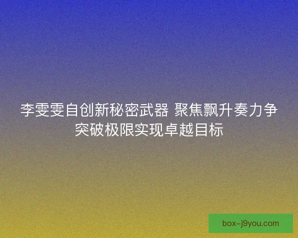 李雯雯自创新秘密武器 聚焦飘升奏力争突破极限实现卓越目标 李雯雯自创新秘密武器 聚焦飘升奏力争突破极限实现卓越目标