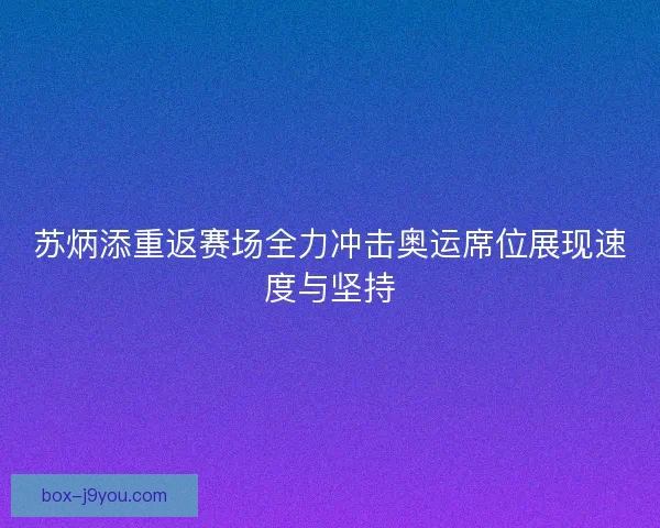 苏炳添重返赛场全力冲击奥运席位展现速度与坚持