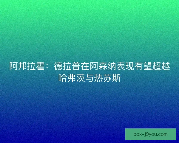 阿邦拉霍：德拉普在阿森纳表现有望超越哈弗茨与热苏斯