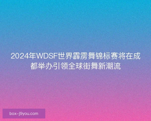 2024年WDSF世界霹雳舞锦标赛将在成都举办引领全球街舞新潮流