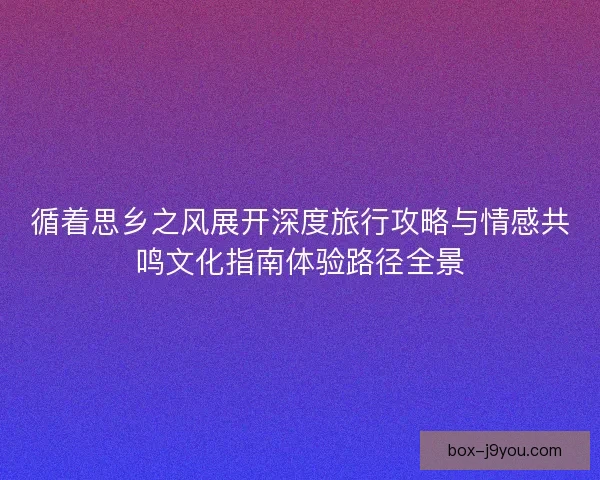 循着思乡之风展开深度旅行攻略与情感共鸣文化指南体验路径全景