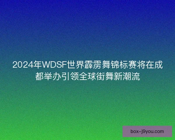 2024年WDSF世界霹雳舞锦标赛将在成都举办引领全球街舞新潮流