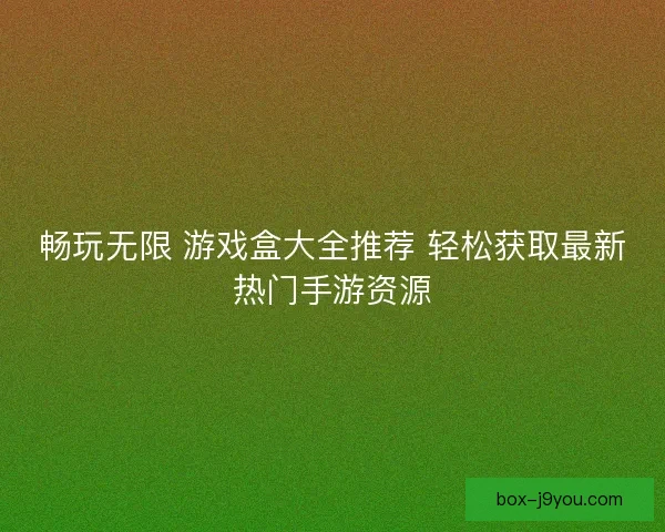 畅玩无限 游戏盒大全推荐 轻松获取最新热门手游资源