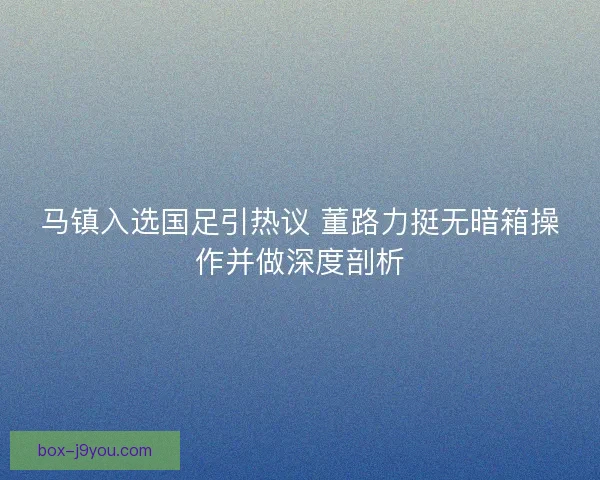 马镇入选国足引热议 董路力挺无暗箱操作并做深度剖析