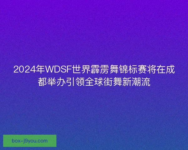 2024年WDSF世界霹雳舞锦标赛将在成都举办引领全球街舞新潮流