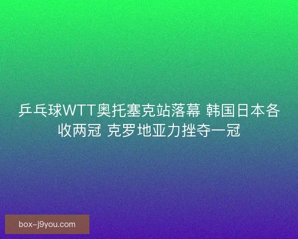 乒乓球WTT奥托塞克站落幕 韩国日本各收两冠 克罗地亚力挫夺一冠