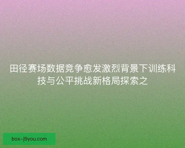 田径赛场数据竞争愈发激烈背景下训练科技与公平挑战新格局探索之 田径赛场数据竞争愈发激烈背景下训练科技与公平挑战新格局探索之