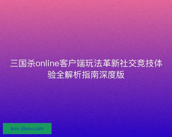 三国杀online客户端玩法革新社交竞技体验全解析指南深度版 三国杀online客户端玩法革新社交竞技体验全解析指南深度版