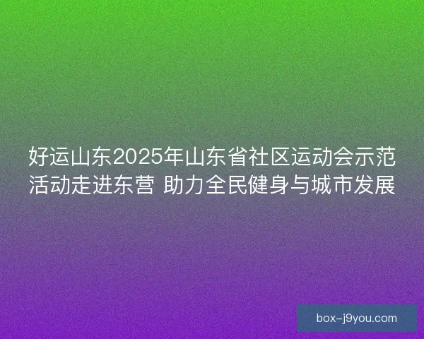 好运山东2025年山东省社区运动会示范活动走进东营 助力全民健身与城市发展 好运山东2025年山东省社区运动会示范活动走进东营 助力全民健身与城市发展