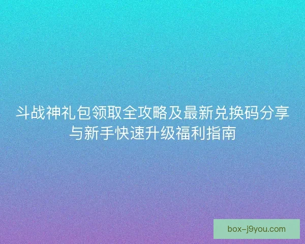 斗战神礼包领取全攻略及最新兑换码分享与新手快速升级福利指南