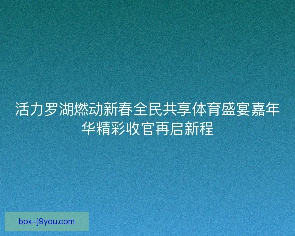活力罗湖燃动新春全民共享体育盛宴嘉年华精彩收官再启新程