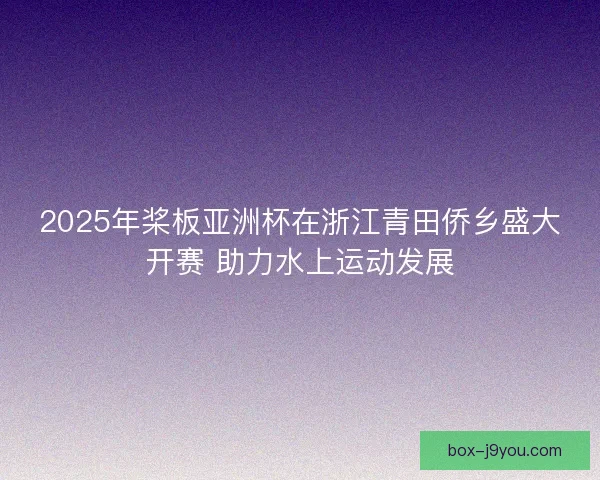2025年桨板亚洲杯在浙江青田侨乡盛大开赛 助力水上运动发展