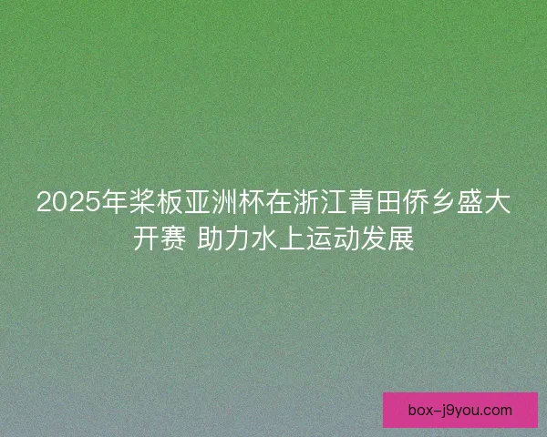 2025年桨板亚洲杯在浙江青田侨乡盛大开赛 助力水上运动发展