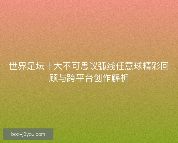 世界足坛十大不可思议弧线任意球精彩回顾与跨平台创作解析