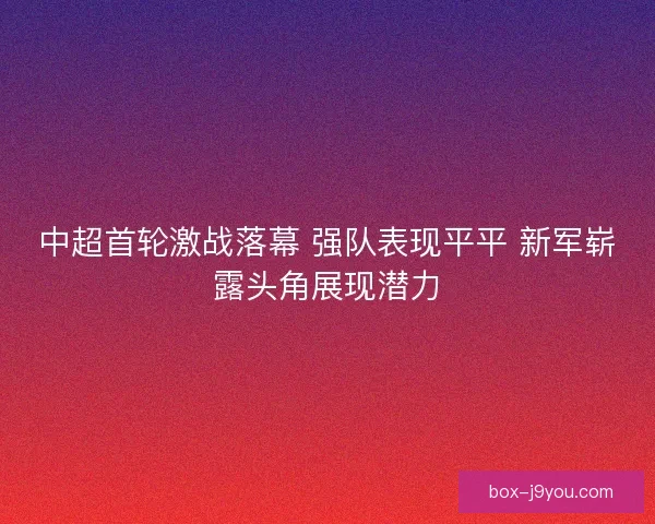 中超首轮激战落幕 强队表现平平 新军崭露头角展现潜力