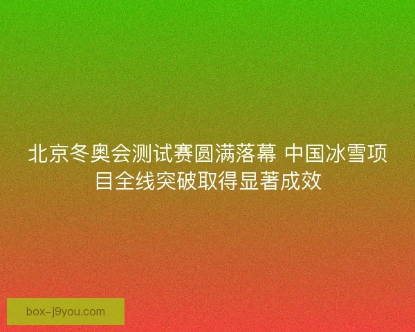 北京冬奥会测试赛圆满落幕 中国冰雪项目全线突破取得显著成效