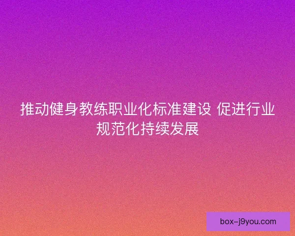 推动健身教练职业化标准建设 促进行业规范化持续发展